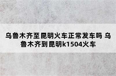 乌鲁木齐至昆明火车正常发车吗 乌鲁木齐到昆明k1504火车